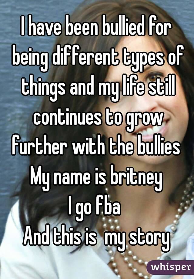 I have been bullied for being different types of things and my life still continues to grow further with the bullies 
My name is britney
I go fba 
And this is  my story