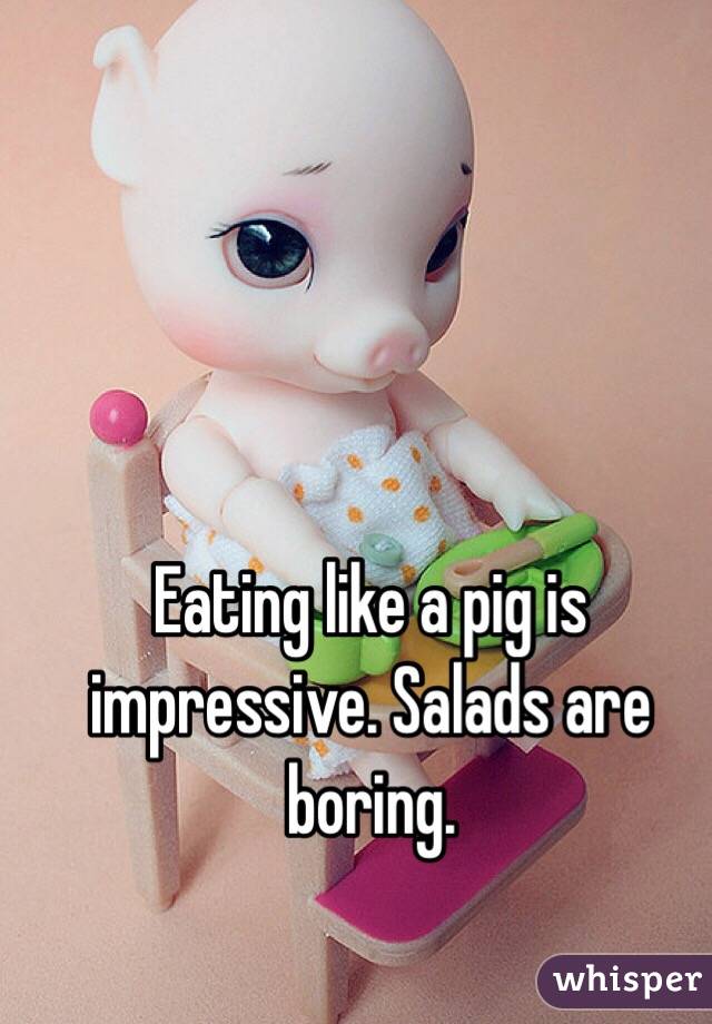 Eating like a pig is impressive. Salads are boring.
