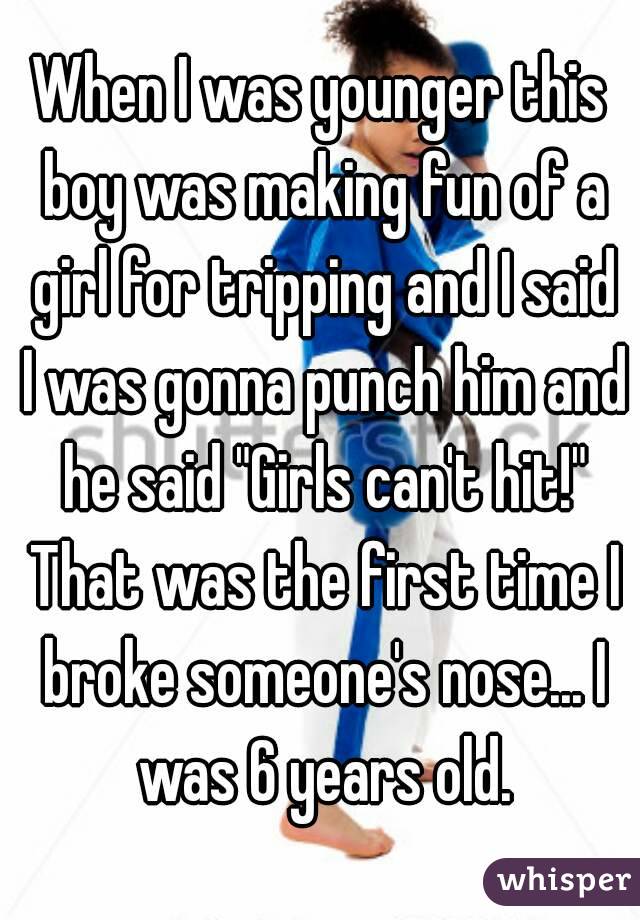 When I was younger this boy was making fun of a girl for tripping and I said I was gonna punch him and he said "Girls can't hit!" That was the first time I broke someone's nose... I was 6 years old.