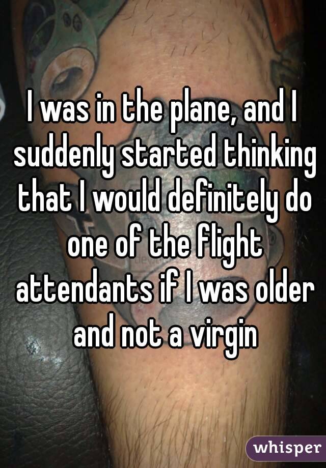 I was in the plane, and I suddenly started thinking that I would definitely do one of the flight attendants if I was older and not a virgin