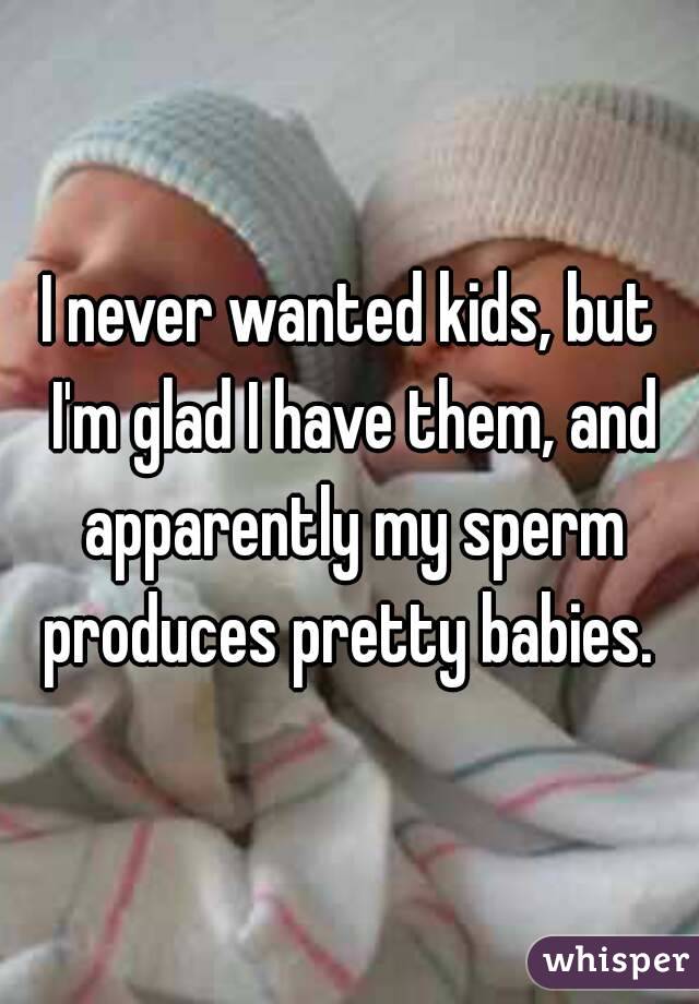 I never wanted kids, but I'm glad I have them, and apparently my sperm produces pretty babies. 