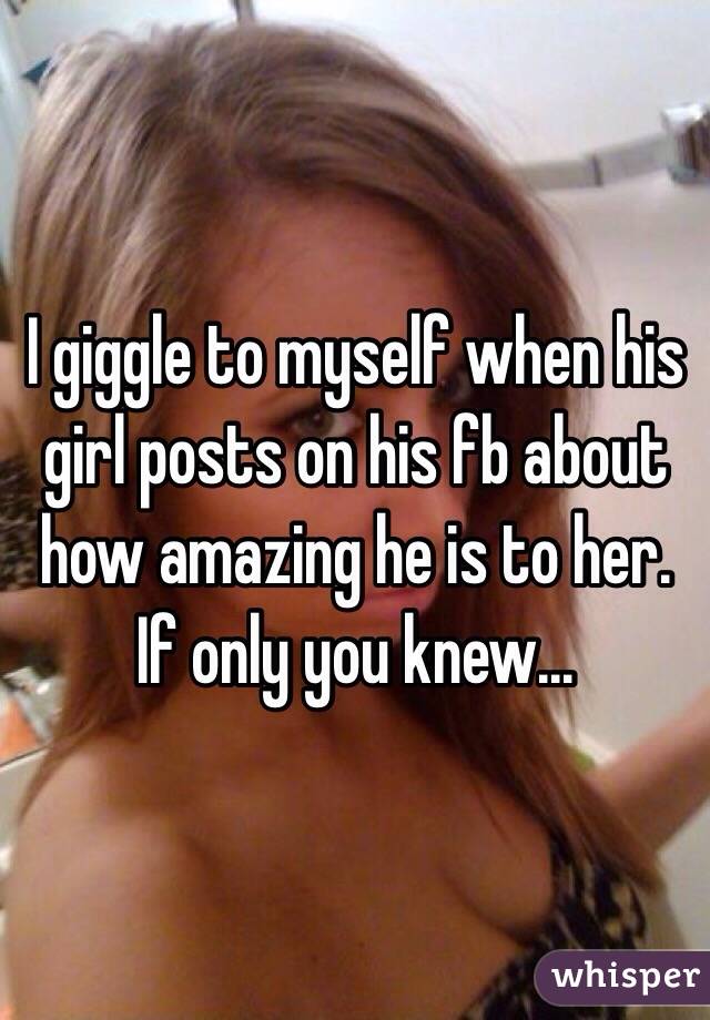 I giggle to myself when his girl posts on his fb about how amazing he is to her. If only you knew... 
