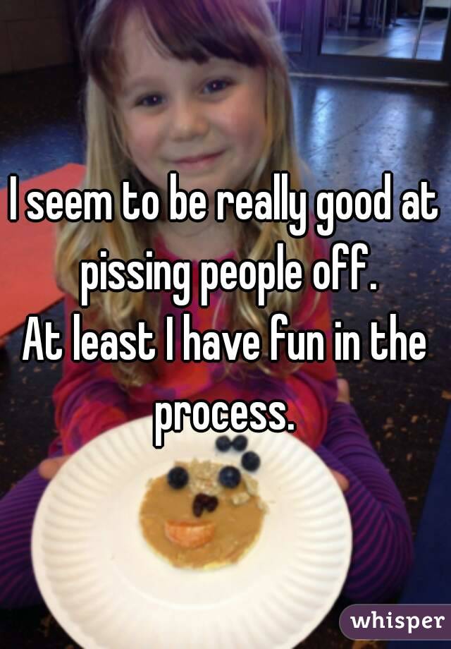 I seem to be really good at pissing people off.
At least I have fun in the process. 