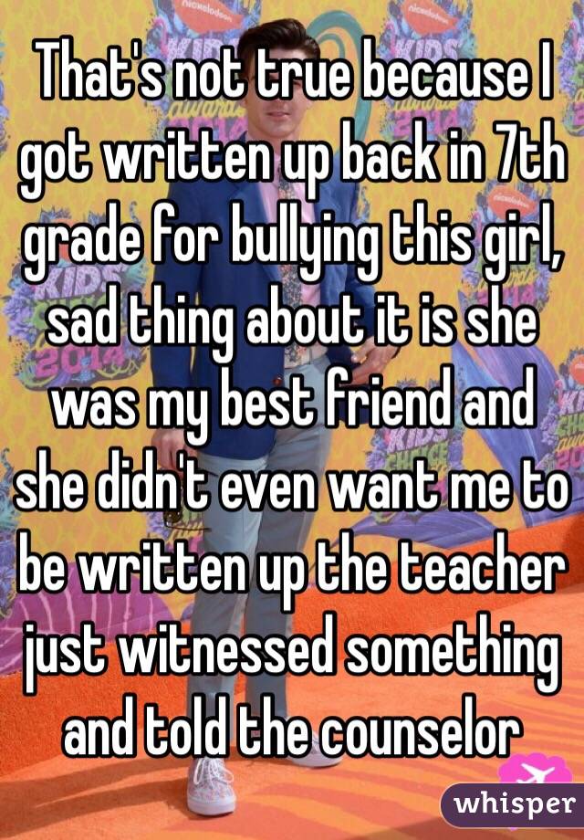 That's not true because I got written up back in 7th grade for bullying this girl, sad thing about it is she was my best friend and she didn't even want me to be written up the teacher just witnessed something and told the counselor 