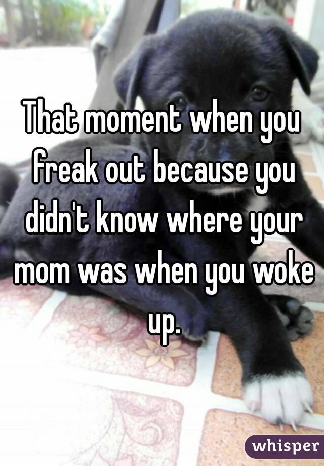 That moment when you freak out because you didn't know where your mom was when you woke up.