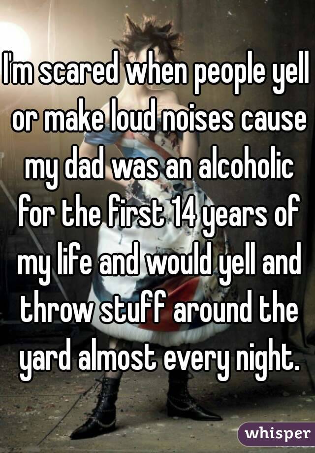 I'm scared when people yell or make loud noises cause my dad was an alcoholic for the first 14 years of my life and would yell and throw stuff around the yard almost every night.