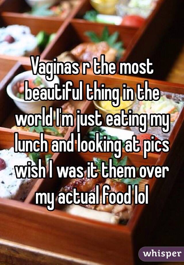 Vaginas r the most beautiful thing in the world I'm just eating my lunch and looking at pics wish I was it them over my actual food lol 