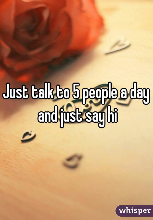 Just talk to 5 people a day and just say hi