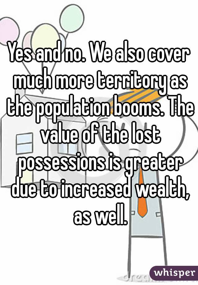 Yes and no. We also cover much more territory as the population booms. The value of the lost possessions is greater due to increased wealth, as well.