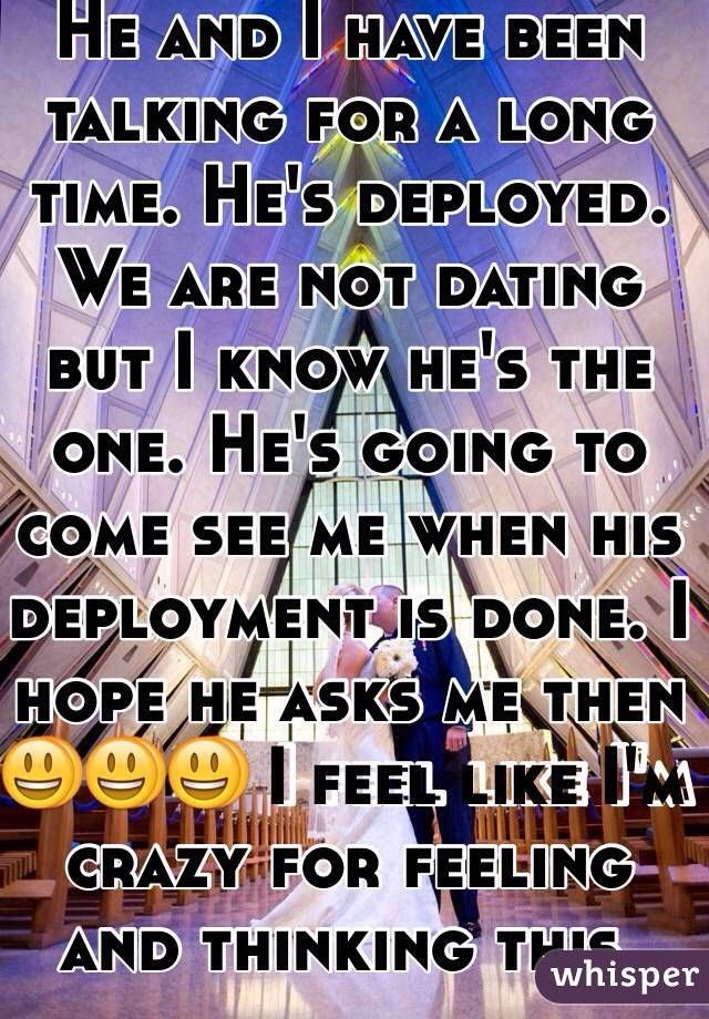 He and I have been talking for a long time. He's deployed. We are not dating but I know he's the one. He's going to come see me when his deployment is done. I hope he asks me then 😃😃😃 I feel like I'm crazy for feeling and thinking this. 