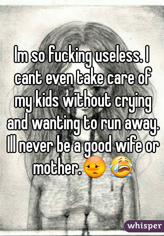 Im so fucking useless. I cant even take care of my kids without crying and wanting to run away. Ill never be a good wife or mother.😳😭