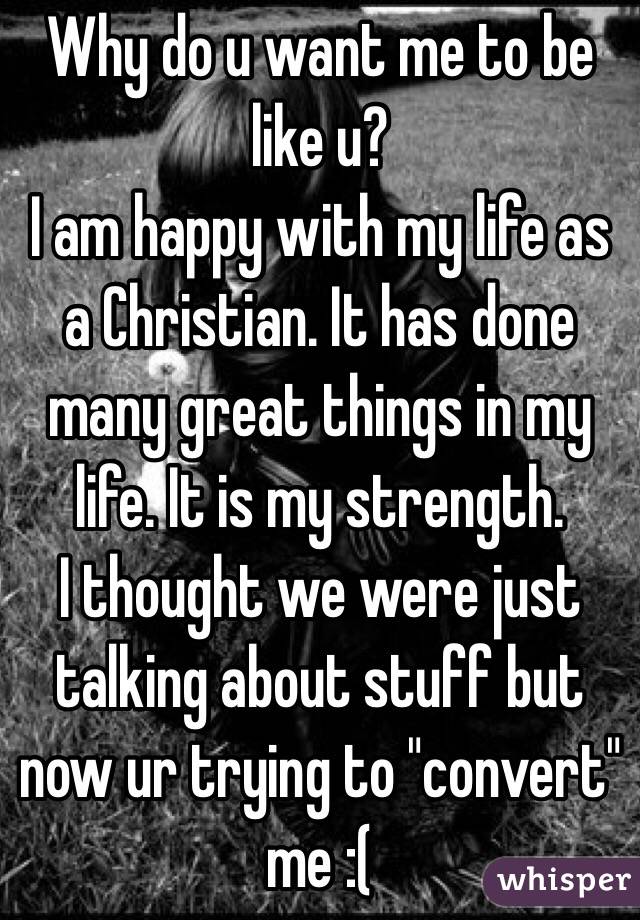 Why do u want me to be like u?
I am happy with my life as a Christian. It has done many great things in my life. It is my strength.
I thought we were just talking about stuff but now ur trying to "convert" me :(