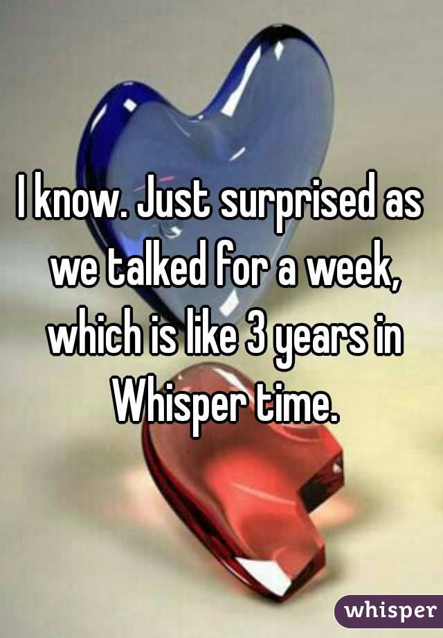 I know. Just surprised as we talked for a week, which is like 3 years in Whisper time.