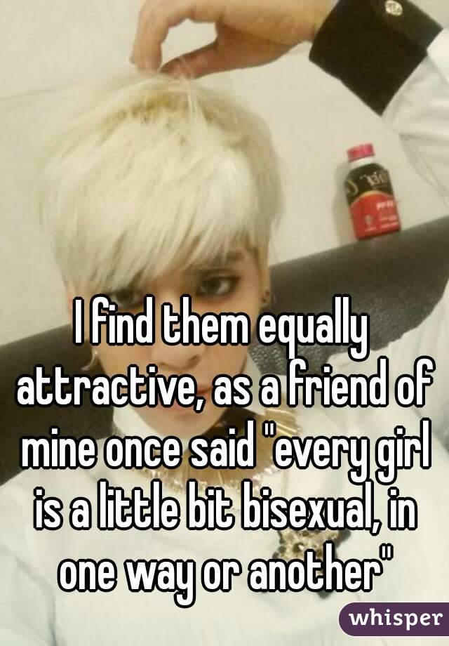 I find them equally attractive, as a friend of mine once said "every girl is a little bit bisexual, in one way or another"