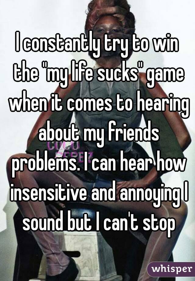 I constantly try to win the "my life sucks" game when it comes to hearing about my friends problems. I can hear how insensitive and annoying I sound but I can't stop
