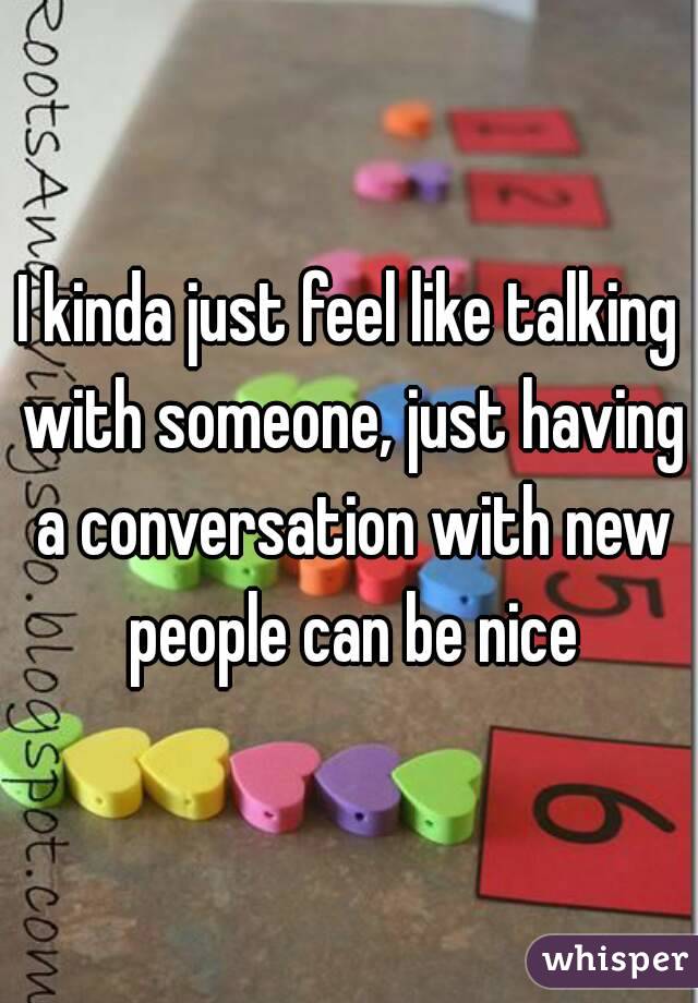 I kinda just feel like talking with someone, just having a conversation with new people can be nice