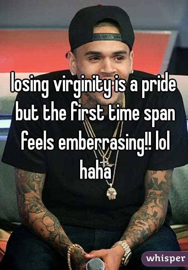 losing virginity is a pride but the first time span feels emberrasing!! lol haha