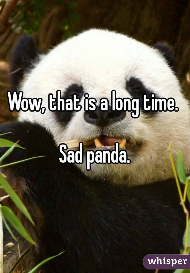 Wow, that is a long time. 

Sad panda.