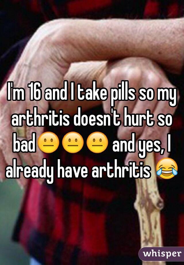 I'm 16 and I take pills so my arthritis doesn't hurt so bad😐😐😐 and yes, I already have arthritis 😂