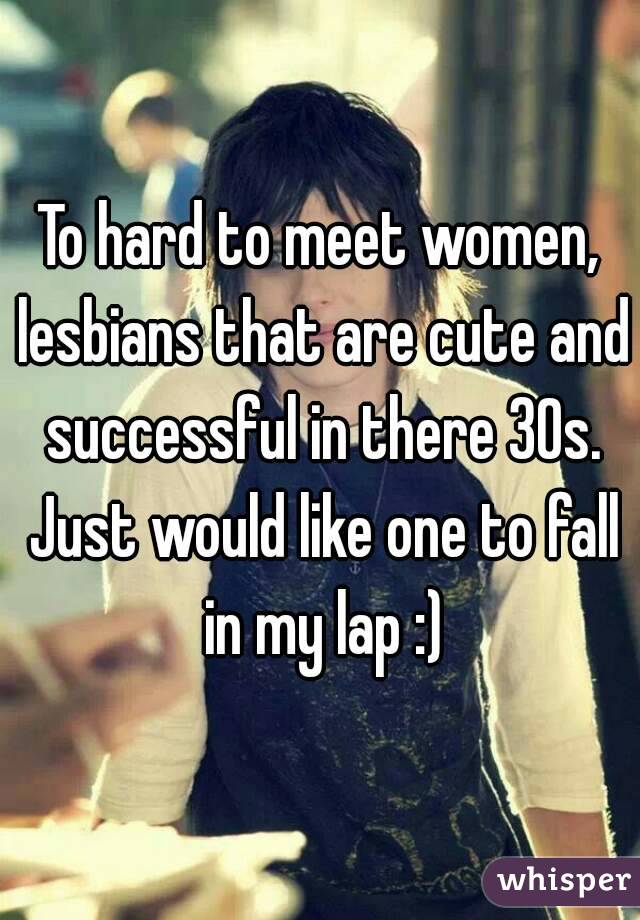 To hard to meet women, lesbians that are cute and successful in there 30s. Just would like one to fall in my lap :)