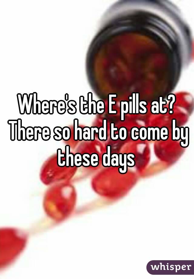 Where's the E pills at? There so hard to come by these days 