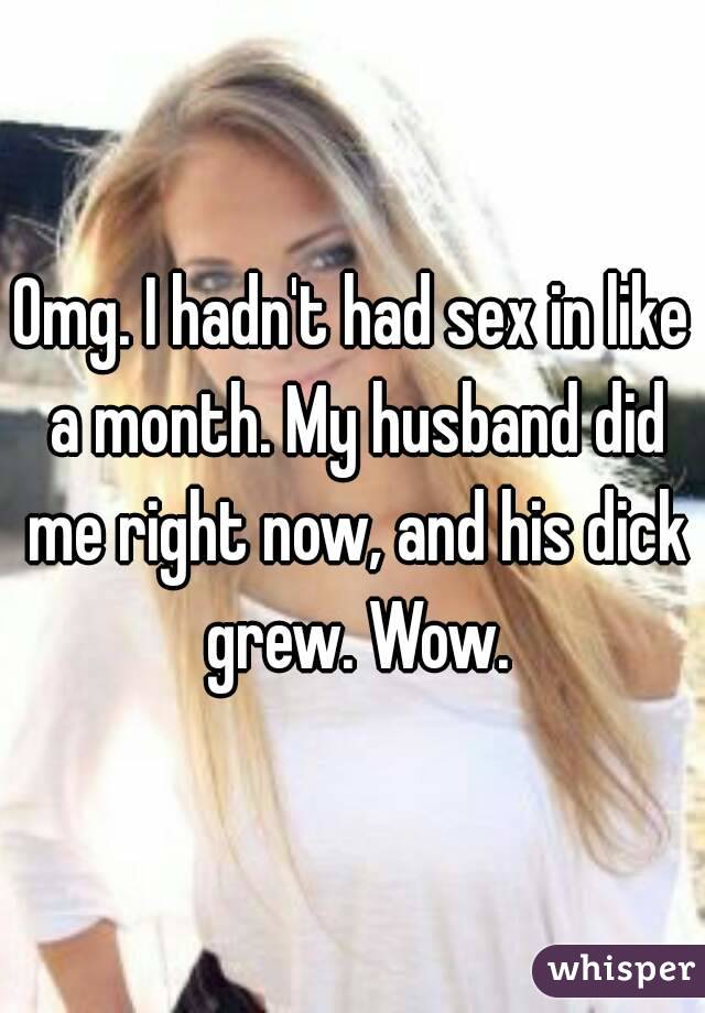 Omg. I hadn't had sex in like a month. My husband did me right now, and his dick grew. Wow.