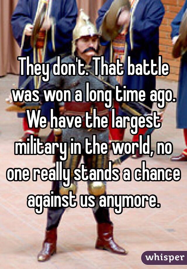 They don't. That battle was won a long time ago. We have the largest military in the world, no one really stands a chance against us anymore. 