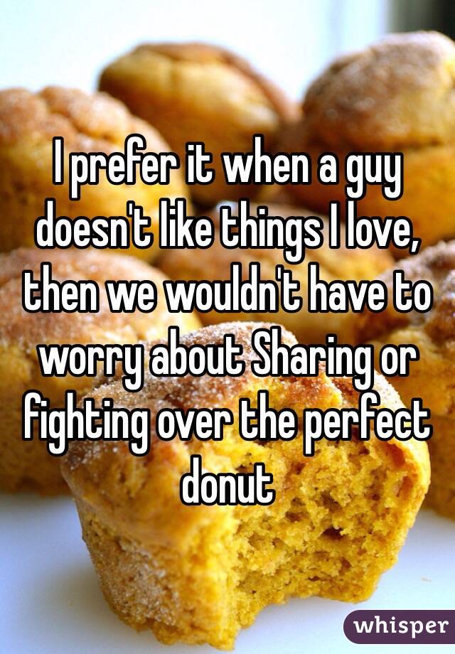 I prefer it when a guy doesn't like things I love, then we wouldn't have to worry about Sharing or fighting over the perfect donut 