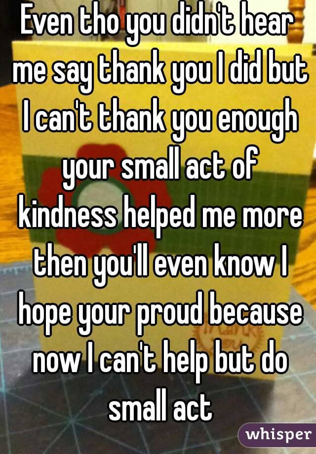 Even tho you didn't hear me say thank you I did but I can't thank you enough your small act of kindness helped me more then you'll even know I hope your proud because now I can't help but do small act