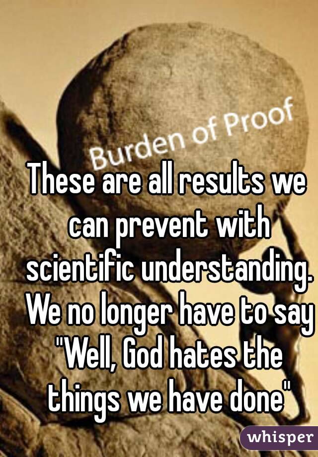 These are all results we can prevent with scientific understanding. We no longer have to say "Well, God hates the things we have done"