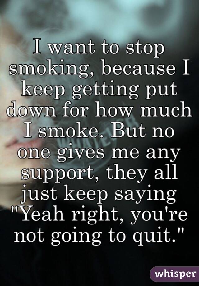 I want to stop smoking, because I keep getting put down for how much I smoke. But no one gives me any support, they all just keep saying "Yeah right, you're not going to quit."