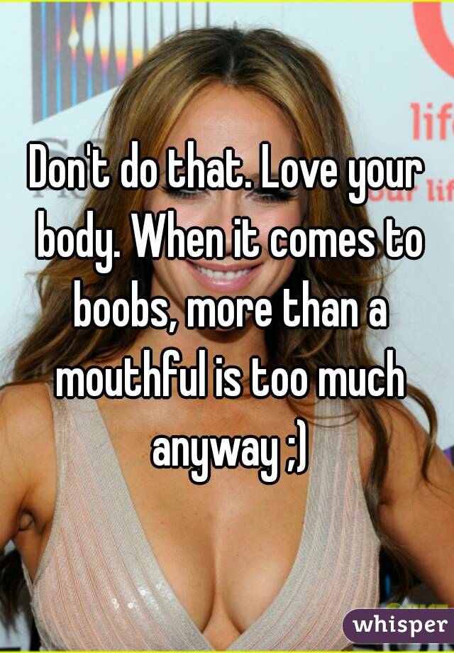 Don't do that. Love your body. When it comes to boobs, more than a mouthful is too much anyway ;)