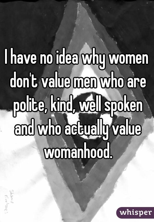 I have no idea why women don't value men who are polite, kind, well spoken and who actually value womanhood.