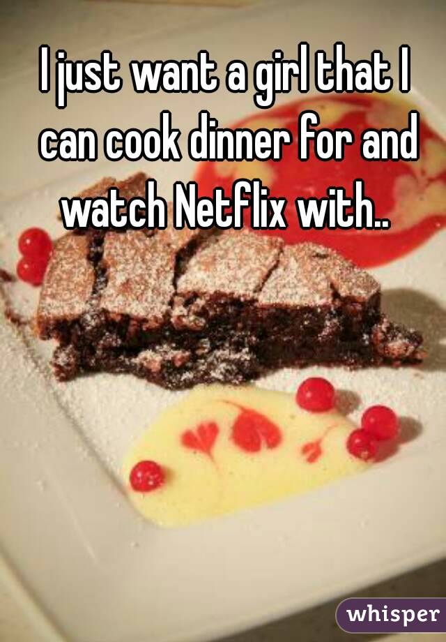 I just want a girl that I can cook dinner for and watch Netflix with.. 