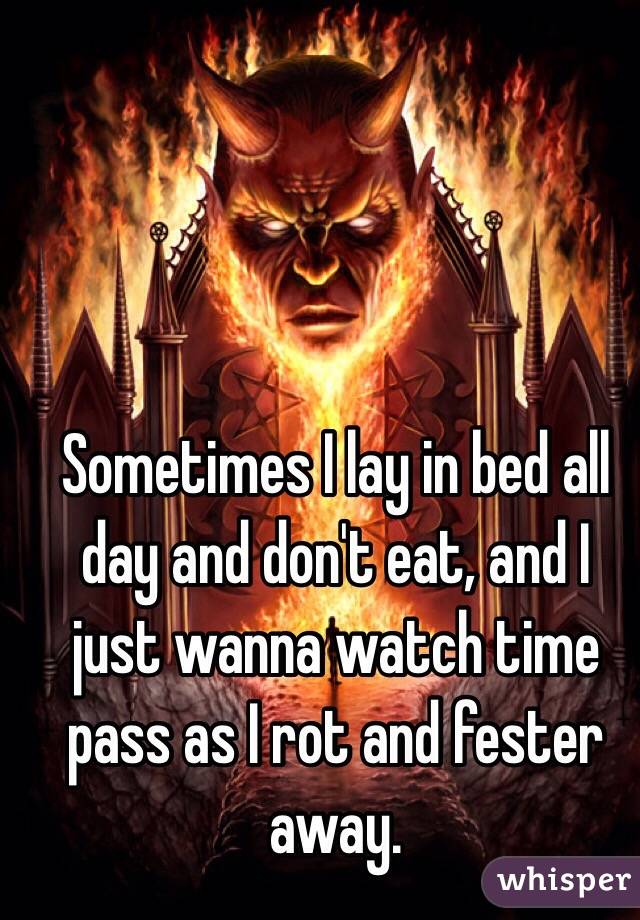 Sometimes I lay in bed all day and don't eat, and I just wanna watch time pass as I rot and fester away.