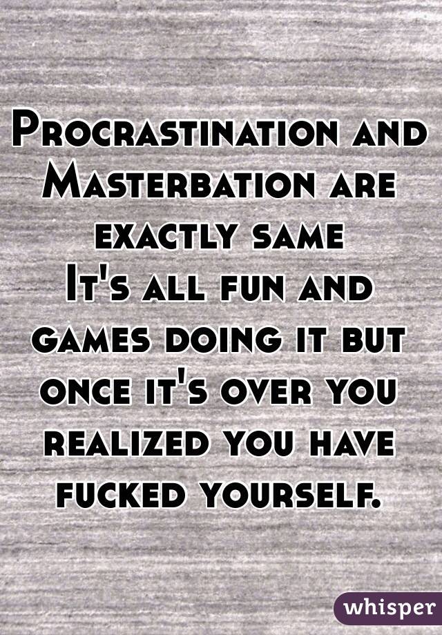 Procrastination and Masterbation are exactly same   
It's all fun and games doing it but once it's over you realized you have fucked yourself. 
