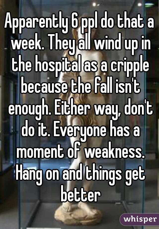 Apparently 6 ppl do that a week. They all wind up in the hospital as a cripple because the fall isn't enough. Either way, don't do it. Everyone has a moment of weakness. Hang on and things get better