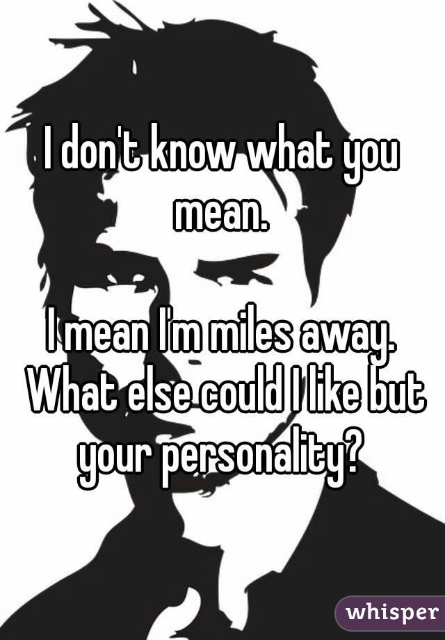 I don't know what you mean. 

I mean I'm miles away. What else could I like but your personality? 
