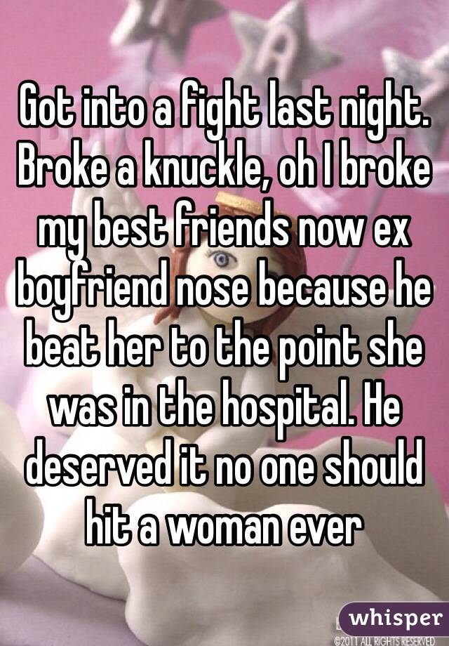 Got into a fight last night. Broke a knuckle, oh I broke my best friends now ex boyfriend nose because he beat her to the point she was in the hospital. He deserved it no one should hit a woman ever 