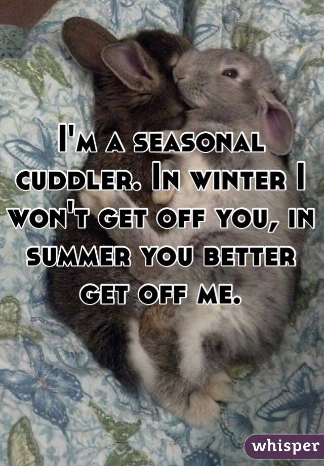 I'm a seasonal cuddler. In winter I won't get off you, in summer you better get off me.