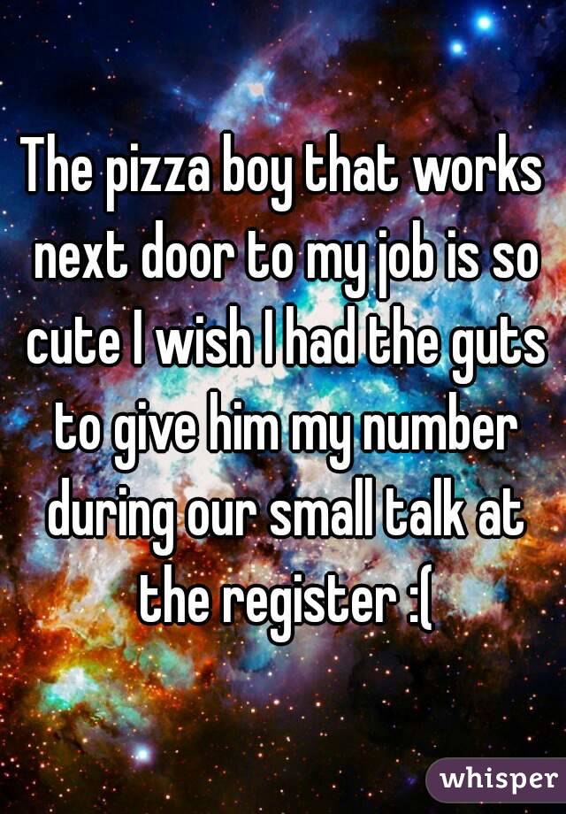 The pizza boy that works next door to my job is so cute I wish I had the guts to give him my number during our small talk at the register :(