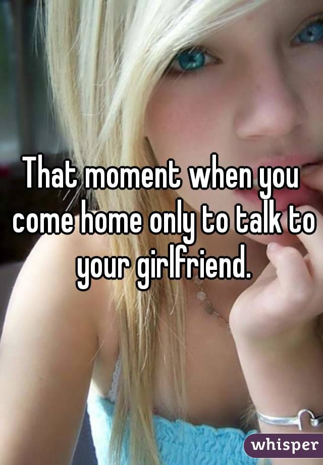 That moment when you come home only to talk to your girlfriend.