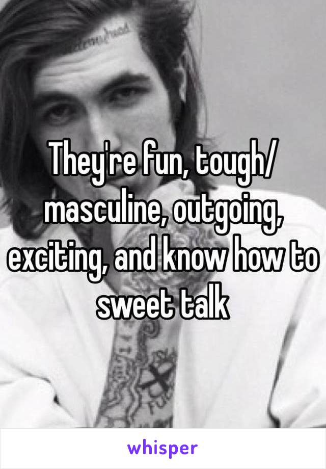 They're fun, tough/masculine, outgoing, exciting, and know how to sweet talk