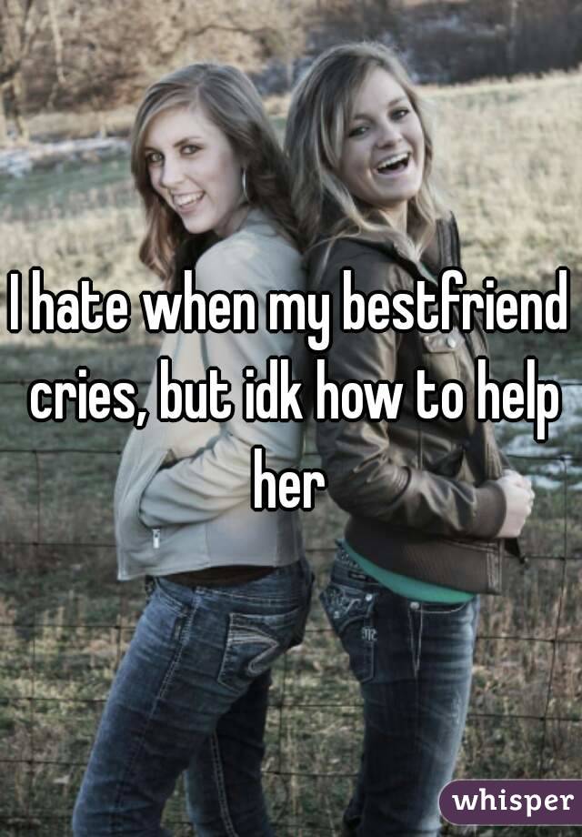 I hate when my bestfriend cries, but idk how to help her 