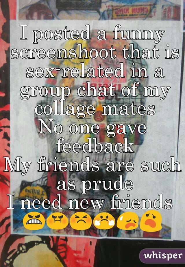 I posted a funny screenshoot that is sex-related in a group chat of my collage mates
No one gave feedback
My friends are such as prude
I need new friends 
😬😡😣😤😥😦