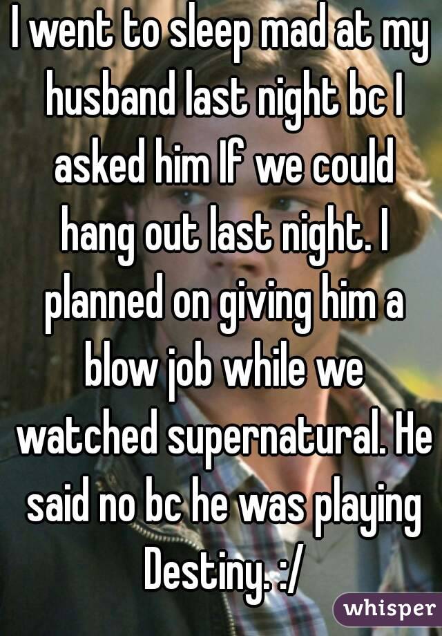 I went to sleep mad at my husband last night bc I asked him If we could hang out last night. I planned on giving him a blow job while we watched supernatural. He said no bc he was playing Destiny. :/
