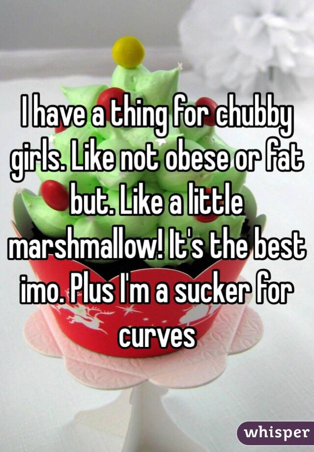I have a thing for chubby girls. Like not obese or fat but. Like a little marshmallow! It's the best imo. Plus I'm a sucker for curves