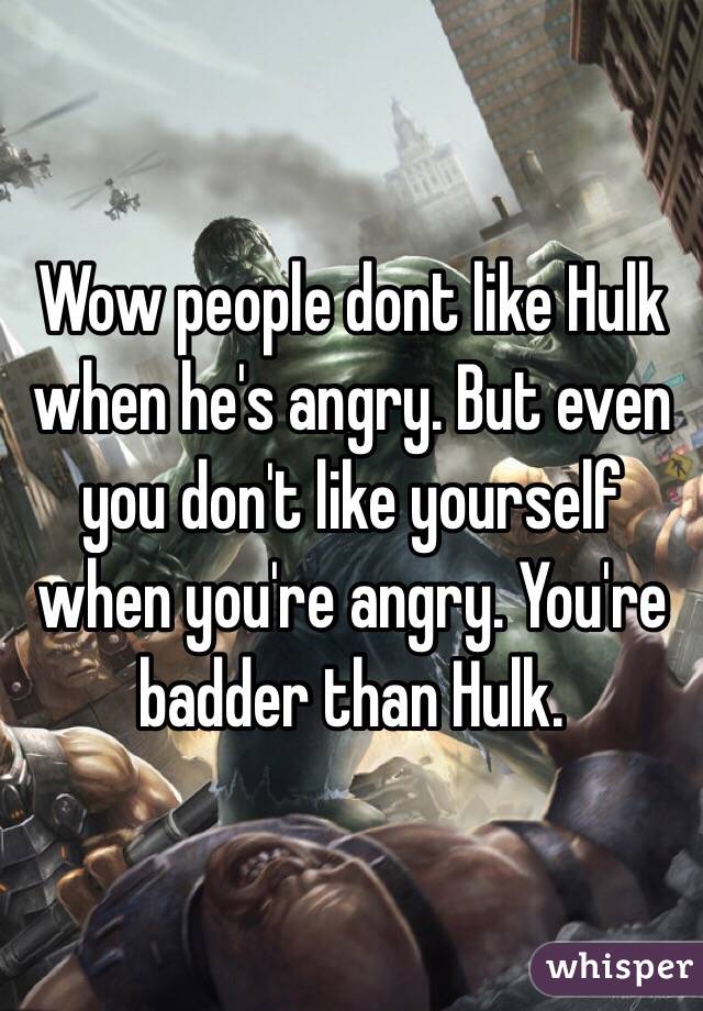 Wow people dont like Hulk when he's angry. But even you don't like yourself when you're angry. You're badder than Hulk.