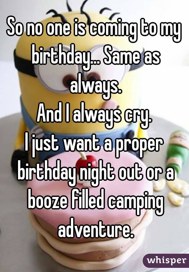 So no one is coming to my birthday... Same as always.
And I always cry.
I just want a proper birthday night out or a booze filled camping adventure.