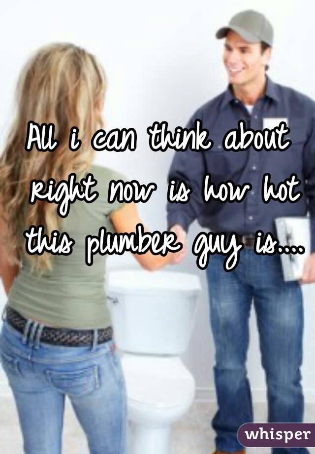 All i can think about right now is how hot this plumber guy is.... 